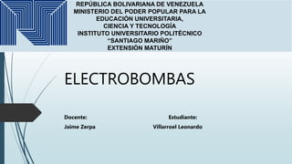 ELECTROBOMBAS
Docente: Estudiante:
Jaime Zerpa Villarroel Leonardo
REPÚBLICA BOLIVARIANA DE VENEZUELA
MINISTERIO DEL PODER POPULAR PARA LA
EDUCACIÓN UNIVERSITARIA,
CIENCIA Y TECNOLOGÍA
INSTITUTO UNIVERSITARIO POLITÉCNICO
“SANTIAGO MARIÑO”
EXTENSIÓN MATURÍN
 