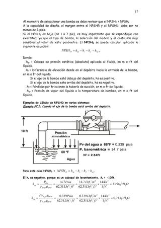 17
Al momento de seleccionar una bomba se debe revisar que el NPSHD > NPSHR
A la capacidad de diseño, el margen entre el NPSHR y el NPSHD, debe ser no
menos de 3 pies.
Si el NPSHD es bajo (de 1 a 7 pie), es muy importante que se especifique con
exactitud, ya que el tipo de bomba, la selección del modelo y el costo son muy
sensibles al valor de éste parámetro. El NPSHD se puede calcular aplicado la
siguiente ecuación:
vp
f
s
sp
D h
h
h
h
NPSH ,
Donde:
hsp = Cabeza de presión estática (absoluta) aplicada al fluido, en m o ft del
líquido.
hs = Diferencia de elevación desde en el depósito hacia la entrada de la bomba,
en m o ft del líquido.
Si el eje de la bomba está debajo del depósito, hs es positiva.
Si el eje de la bomba esta arriba del depósito, hs es negativa.
hf = Pérdidas por friccionen la tubería de succión, en m o ft de líquido.
hvp = Presión de vapor del líquido a la temperatura de bombeo, en m o ft del
líquido.
Ejemplos de Cálculo de NPSHD en varios sistemas:
Ejemplo N°1: Cuando el eje de la bomba está arriba del depósito.
Para este caso NPSHD = vp
f
s
sp
D h
h
h
h
NPSH ,
El hs es negativo, porque es un cabezal de levantamiento. hs = -10ft.
O
ftH
ft
in
ft
Lbf
in
Lbf
ft
Lbf
Psia
P
h
F
O
H
abs
sp 2
2
2
3
2
3
68
96
.
33
1
144
31
.
62
7
.
14
31
.
62
7
.
14
2
O
ftH
ft
in
ft
Lbf
in
Lbf
ft
Lbf
Psia
Pv
h
F
O
H
F
O
H
vp 2
2
2
3
2
3
68
68
783
.
0
1
144
31
.
62
339
.
0
31
.
62
339
.
0
2
2
68 ºF
Agua
10 ft
Presión
atmosférica
Pv del agua a 68°F = 0.339 psia
P. barométrica = 14.7 psia
hf = 2.54ft
 