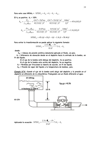 19
Para este caso NPSHD = vp
f
s
sp
D h
h
h
h
NPSH ,
El hs es positivo. hs = 10ft.
O
ftH
ft
in
ft
Lbf
in
Lbf
ft
Lbf
Psia
P
h
F
O
H
abs
sp 2
2
2
3
2
3
80
6
.
45
1
144
2
.
62
)
5
7
.
14
(
2
.
62
)
5
7
.
14
(
2
O
ftH
ft
in
ft
Lbf
in
Lbf
ft
Lbf
Psia
Pv
h
F
O
H
F
O
H
vp 2
2
2
3
2
3
880
80
16
.
1
1
144
2
.
62
5
.
0
2
.
62
5
.
0
2
2
ft
ft
ft
ft
ft
NPSHD 44
.
50
16
.
1
4
10
6
.
45
Para evitar la transformación se puede aplicar la siguiente formula:
f
s
sp
D h
h
gr
sp
Pv
h
x
NPSH
.
31
.
2
donde:
hsp = Cabeza de presión estática (absoluta) aplicada al fluido, en psia.
hs = Diferencia de elevación desde en el depósito hacia la entrada de la bomba, en
ft del líquido.
Si el eje de la bomba está debajo del depósito, hs es positiva.
Si el eje de la bomba esta arriba del depósito, hs es negativa.
hf = Pérdidas por friccionen la tubería de succión, en ft de líquido.
hvp = Presión de vapor del líquido a la temperatura de bombeo, psia.
Ejemplo N°4: Cuando el eje de la bomba está abajo del depósito y la presión en el
depósito es diferente de la atmosférica.Trabajando con un fluido diferente al agua.
hf=2ft
Aplicando la ecuación: f
s
sp
D h
h
gr
sp
Pv
h
x
NPSH
.
31
.
2
n-butano a 100°F
37.5Psig
10 ft
Sp.gr.=0.56
Pv=52.2psia
 