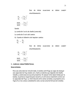 21
Dos de éstas ecuaciones se deben cumplir
simultáneamente
H
H
=
N
N
2
1
2
1
2
BHP
BHP
=
N
N
2
1
2
1
3
Donde:
La condición 1 es la de diseño (conocida)
La condición 2 es la del cambio
b) Cuando el diámetro del impulsor cambia:
Q
Q
=
D
D
2
1
2
1
Dos de éstas ecuaciones se deben cumplir
simultáneamente
H
H
=
D
D
2
1
2
1
2
BHP
BHP
=
D
D
2
1
2
1
3
5.- CURVAS CARACTERÍSTICAS.
Generalidades.
Para una velocidad de rotación dada, la bomba centrífuga es capaz de manejar
una capacidad de flujo desde cero, hasta un máximo que depende del diseño,
tamaño y condiciones de succión presentes. El cabezal total desarrollado por la
bomba, la potencia requerida para moverla y la eficiencia resultante varían con
la capacidad del flujo. La interrelación entre estas variables, se presenta en la
figura 5 y 6 se conoce comúnmente como curvas características de la bomba.
 