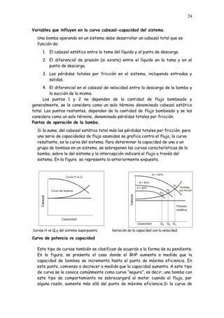24
Variables que influyen en la curva cabezal-capacidad del sistema.
Una bomba operando en un sistema debe desarrollar un cabezal total que es
función de:
1. El cabezal estático entre la toma del líquido y el punto de descarga.
2. El diferencial de presión (si existe) entre el líquido en la toma y en el
punto de descarga.
3. Las pérdidas totales por fricción en el sistema, incluyendo entradas y
salidas.
4. El diferencial en el cabezal de velocidad entre la descarga de la bomba y
la succión de la misma.
Los puntos 1 y 2 no dependen de la cantidad de flujo bombeado y
generalmente, se le considera como un solo término denominado cabezal estático
total. Los puntos restantes, dependen de la cantidad de flujo bombeado y se les
considera como un solo término, denominado pérdidas totales por fricción.
Puntos de operación de la bomba.
Si la suma, del cabezal estático total más las pérdidas totales por fricción, para
una serie de capacidades de flujo asumidas se grafica contra el flujo, la curva
resultante, es la curva del sistema. Para determinar la capacidad de una o un
grupo de bombas en un sistema, se sobreponen las curvas características de la
bomba, sobre la del sistema y la intercepción indicará el flujo a través del
sistema. En la figura se representa lo anteriormente expuesto.
Curvas H vs Q y del sistema superpuesta Variación de la capacidad con la velocidad
Curva de potencia vs capacidad
Este tipo de curvas también se clasifican de acuerdo a la forma de su pendiente.
En la figura, se presenta el caso donde el BHP aumenta a medida que la
capacidad de bombeo se incrementa hasta el punto de máxima eficiencia. En
este punto, comienza a decrecer a medida que la capacidad aumenta. A este tipo
de curva se le conoce comúnmente como curva “segura”, es decir, una bomba con
este tipo de comportamiento no sobrecargará al motor cuando el flujo, por
alguna razón, aumente más allá del punto de máxima eficiencia.Si la curva de
N = 100%
N = 90%
N = 80% Pérdidas
por fricción
Presión
estática
Capacidad
Cabezal
Q3 Q2 Q1
H3
H2
H1
Curva del sistema
Curva H vs Q
Capacidad
Cabezal
 