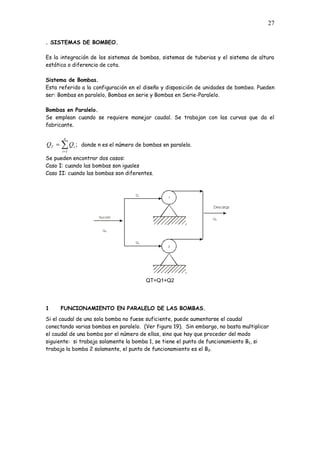 27
. SISTEMAS DE BOMBEO.
Es la integración de los sistemas de bombas, sistemas de tuberias y el sistema de altura
estática o diferencia de cota.
Sistema de Bombas.
Esta referido a la configuración en el diseño y disposición de unidades de bombeo. Pueden
ser: Bombas en paralelo, Bombas en serie y Bombas en Serie-Paralelo.
Bombas en Paralelo.
Se emplean cuando se requiere manejar caudal. Se trabajan con las curvas que da el
fabricante.
;
1
n
i
i
T Q
Q donde n es el número de bombas en paralelo.
Se pueden encontrar dos casos:
Caso I: cuando las bombas son iguales
Caso II: cuando las bombas son diferentes.
QT=Q1+Q2
1 FUNCIONAMIENTO EN PARALELO DE LAS BOMBAS.
Si el caudal de una sola bomba no fuese suficiente, puede aumentarse el caudal
conectando varias bombas en paralelo. (Ver figura 19). Sin embargo, no basta multiplicar
el caudal de una bomba por el número de ellas, sino que hay que proceder del modo
siguiente: si trabaja solamente la bomba 1, se tiene el punto de funcionamiento B1, si
trabaja la bomba 2 solamente, el punto de funcionamiento es el B2.
 