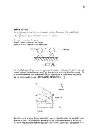 29
Bombas en Serie.
Se utilizan para obtener una mayor carga de bombeo, de acuerdo a las necesidades.
;
1
n
i
i
T H
H donde n es el número de bombas en serie.
Se pueden encontrar dos casos:
Caso I: cuando las bombas son iguales
Caso II: cuando las bombas son diferentes.
QT=Q1=Q2
HT=H1+H2+H3
Se efectúa la conexión de varias bombas, una a continuación de la otra (conexión en serie)
cuando no basta una sola bomba centrífuga para vencer la altura de elevación deseada. En
el funcionamiento en serie se suman las alturas de elevación de cada una de las bombas
para el mismo caudal elevado.). IMPULSORES DIFERENTES
Para determinar el punto de funcionamiento B para la elevación común, hay que determinar
primero la línea Q-H del conjunto. Esta nueva curva se obtiene sumando las alturas de
elevación de cada una de las bombas para un mismo caudal. La altura de elevación H1 de la
 