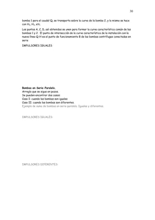 30
bomba 1 para el caudal Q1 se transporta sobre la curva de la bomba 2, y lo mismo se hace
con H2, H3, etc.
Los puntos A, C, D, así obtenidos se unen para formar la curva característica común de las
bombas 1 y 2. El punto de intersección de la curva característica de la instalación con la
nueva línea Q-H es el punto de funcionamiento B de las bombas centrífugas conectadas en
serie
IMPULSORES IGUALES
Bombas en Serie-Paralelo.
Arreglo que se sigue en pozos.
Se pueden encontrar dos casos:
Caso I: cuando las bombas son iguales
Caso II: cuando las bombas son diferentes.
Ejemplo de suma de bombas en serie-paralelo. Iguales y diferentes.
IMPULSORES IGUALES:
IMPULSORES DIFERENTES:
 