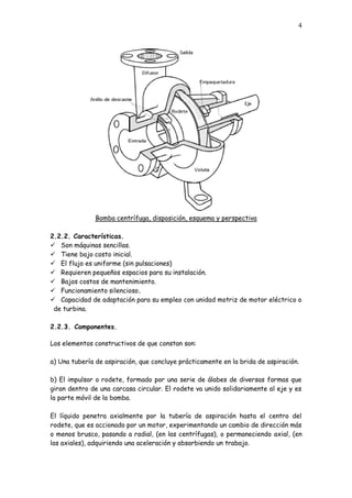 4
Bomba centrífuga, disposición, esquema y perspectiva
2.2.2. Características.
 Son máquinas sencillas.
 Tiene bajo costo inicial.
 El flujo es uniforme (sin pulsaciones)
 Requieren pequeños espacios para su instalación.
 Bajos costos de mantenimiento.
 Funcionamiento silencioso.
 Capacidad de adaptación para su empleo con unidad motriz de motor eléctrico o
de turbina.
2.2.3. Componentes.
Los elementos constructivos de que constan son:
a) Una tubería de aspiración, que concluye prácticamente en la brida de aspiración.
b) El impulsor o rodete, formado por una serie de álabes de diversas formas que
giran dentro de una carcasa circular. El rodete va unido solidariamente al eje y es
la parte móvil de la bomba.
El líquido penetra axialmente por la tubería de aspiración hasta el centro del
rodete, que es accionado por un motor, experimentando un cambio de dirección más
o menos brusco, pasando a radial, (en las centrífugas), o permaneciendo axial, (en
las axiales), adquiriendo una aceleración y absorbiendo un trabajo.
 