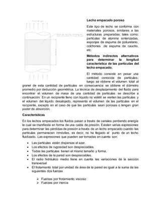 Lecho empacado poroso
Este tipo de lecho se conforma con
materiales porosos, similares a las
estructuras preparadas; tales como:
partículas de alúmina sinterizadas,
esponjas de espuma de poliuretano,
colchones .de espuma de caucho,
etc.
Métodos indirectos alternativos
para determinar la longitud
característica de las partículas del
lecho empacado.
El método consiste en pesar una
cantidad conocida de partículas;
luego se obtiene el volumen total al
granel de esta cantidad de partículas en consecuencia se obtiene el diámetro
promedio por deducción geométrica. La técnica de desplazamiento del fluido para
encontrar el volumen de masa de una cantidad de partículas se describe a
continuación: En un recipiente lleno con liquido no volátil se vierten las partículas y
el volumen del líquido desalojado, representa el volumen de las partículas en el
recipiente, excepto en el caso de que las partículas sean porosas o tengan gran
poder de absorción.
Características
En los lechos empacados los fluidos pasan a través de canales perdiendo energía
la cual se manifiesta en forma de una caída de presión. Existen varias expresiones
para determinar las pérdidas de presión a través de un lecho empacado cuando las
partículas permanecen inmóviles, es decir, no ha llegado al punto de un lecho
fluidizado. Las expresiones que pueden ser tomadas en cuenta son:
 Las partículas están dispersas al azar.
 Los efectos de rugosidad son despreciables.
 Todas las partículas tienen el mismo tamaño y forma.
 Los efectos de la pared son despreciables.
 El radio hidráulico medio tiene en cuenta las variaciones de la sección
transversal
 El frotamiento total por unidad de área de la pared es igual a la suma de las
siguientes dos fuerzas
 Fuerzas por frotamiento viscoso
 Fuerzas por inercia
 