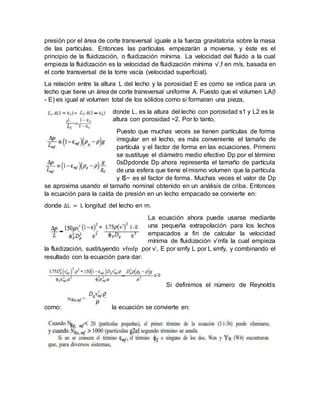presión por el área de corte transversal iguale a la fuerza gravitatoria sobre la masa
de las partículas. Entonces las partículas empezarán a moverse, y éste es el
principio de la fluidización, o fluidización mínima. La velocidad del fluido a la cual
empieza la fluidización es la velocidad de fluidización mínima v’,f en m/s, basada en
el corte transversal de la torre vacía (velocidad superficial).
La relación entre la altura L del lecho y la porosidad E es como se indica para un
lecho que tiene un área de corte transversal uniforme A. Puesto que el volumen LA(l
- E) es igual al volumen total de los sólidos como si formaran una pieza,
donde L, es la altura del lecho con porosidad s1 y L2 es la
altura con porosidad ~2. Por lo tanto,
Puesto que muchas veces se tienen partículas de forma
irregular en el lecho, es más conveniente el tamaño de
partícula y el factor de forma en las ecuaciones. Primero
se sustituye el diámetro medio efectivo Dp por el término
0sDpdonde Dp ahora representa el tamaño de partícula
de una esfera que tiene el mismo volumen que la partícula
y I$~ es el factor de forma. Muchas veces el valor de Dp
se aproxima usando el tamaño nominal obtenido en un análisis de criba. Entonces
la ecuación para la caída de presión en un lecho empacado se convierte en:
donde ∆L = L longitud del lecho en m.
La ecuación ahora puede usarse mediante
una pequeña extrapolación para los lechos
empacados a fin de calcular la velocidad
mínima de fluidización v’mfa la cual empieza
la fluidización, sustituyendo vfmfp por v’, E por smfy L por L smfy, y combinando el
resultado con la ecuación para dar:
Si definimos el número de Reynolds
como: la ecuación se convierte en:
 