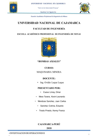 UNIVERSIDAD NACIONAL DE CAJAMARCA
“Norte de la Universidad Peruana”
Faculta d de Ingeniería
Escuela Académico Profesional de Ingeniería de Minas
-INVESTIGACIONDEOPERACIONES II
-
1
UNIVERSIDAD NACIONAL DE CAJAMARCA
FACULTAD DE INGENIERÍA
ESCUELA ACADÉMICO PROFESIONAL DE INGENIERÍA DE MINAS
“BOMBAS AXIALES”
CURSO:
MAQUINARIA MINERA
DOCENTE:
• Ing. Ovidio Luque Luque
PRESENTADO POR:
• Cueva Limay, Omar
• Mera Tavera, Kevin Leonardo
• Mendoza Sanchez, Juan Carlos
• Sanchez Cotrina, Eduardo
• Tirado Pinedo, Kenny Franco
CAJAMARCA-PERÚ
2018
 