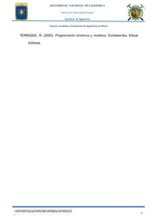 UNIVERSIDAD NACIONAL DE CAJAMARCA
“Norte de la Universidad Peruana”
Faculta d de Ingeniería
Escuela Académico Profesional de Ingeniería de Minas
-INVESTIGACIONDEOPERACIONES II
-
15
TERRAZAS, R. (2005). Programación dinámica y modelos. Cochabamba: Etreus
Editores.
 