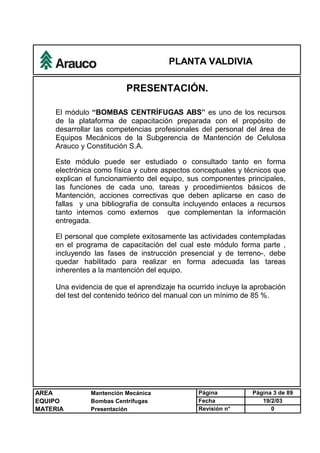 PLANTA VALDIVIA
AREA Mantención Mecánica Página Página 3 de 89
EQUIPO Bombas Centrífugas Fecha 19/2/03
MATERIA Presentación Revisión n° 0
PRESENTACIÓN.
El módulo “BOMBAS CENTRÍFUGAS ABS” es uno de los recursos
de la plataforma de capacitación preparada con el propósito de
desarrollar las competencias profesionales del personal del área de
Equipos Mecánicos de la Subgerencia de Mantención de Celulosa
Arauco y Constitución S.A.
Este módulo puede ser estudiado o consultado tanto en forma
electrónica como física y cubre aspectos conceptuales y técnicos que
explican el funcionamiento del equipo, sus componentes principales,
las funciones de cada uno, tareas y procedimientos básicos de
Mantención, acciones correctivas que deben aplicarse en caso de
fallas y una bibliografía de consulta incluyendo enlaces a recursos
tanto internos como externos que complementan la información
entregada.
El personal que complete exitosamente las actividades contempladas
en el programa de capacitación del cual este módulo forma parte ,
incluyendo las fases de instrucción presencial y de terreno-, debe
quedar habilitado para realizar en forma adecuada las tareas
inherentes a la mantención del equipo.
Una evidencia de que el aprendizaje ha ocurrido incluye la aprobación
del test del contenido teórico del manual con un mínimo de 85 %.
 