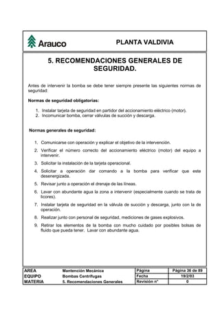 PLANTA VALDIVIA
AREA Mantención Mecánica Página Página 36 de 89
EQUIPO Bombas Centrífugas Fecha 19/2/03
MATERIA 5. Recomendaciones Generales Revisión n° 0
5. RECOMENDACIONES GENERALES DE
SEGURIDAD.
Antes de intervenir la bomba se debe tener siempre presente las siguientes normas de
seguridad:
Normas de seguridad obligatorias:
1. Instalar tarjeta de seguridad en partidor del accionamiento eléctrico (motor).
2. Incomunicar bomba, cerrar válvulas de succión y descarga.
Normas generales de seguridad:
1. Comunicarse con operación y explicar el objetivo de la intervención.
2. Verificar el número correcto del accionamiento eléctrico (motor) del equipo a
intervenir.
3. Solicitar la instalación de la tarjeta operacional.
4. Solicitar a operación dar comando a la bomba para verificar que este
desenergizada.
5. Revisar junto a operación el drenaje de las líneas.
6. Lavar con abundante agua la zona a intervenir (especialmente cuando se trata de
licores).
7. Instalar tarjeta de seguridad en la válvula de succión y descarga, junto con la de
operación.
8. Realizar junto con personal de seguridad, mediciones de gases explosivos.
9. Retirar los elementos de la bomba con mucho cuidado por posibles bolsas de
fluido que pueda tener. Lavar con abundante agua.
 