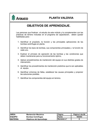 PLANTA VALDIVIA
AREA Mantención Mecánica Página Página 4 de 89
EQUIPO Bombas Centrífugas Fecha 19/2/03
MATERIA Objetivos del Aprendizaje Revisión n° 0
OBJETIVOS DE APRENDIZAJE.
Las personas que finalicen el estudio de este módulo y lo complementen con las
prácticas de terreno incluidas en el programa de capacitación, deben quedar
habilitadas para :
1. Identificar el propósito, la función y las principales aplicaciones de las
bombas centrífugas en planta.
2. Identificar los tipos de bombas, sus componentes principales y la función de
cada uno.
3. Explicar el principio de operación de las bombas y las condiciones que
deben mantenerse para su funcionamiento óptimo.
4. Aplicar procedimientos de mantención del equipo en sus distintos grados de
intervención.
5. Identificar los procedimientos de mantención predictiva que le son aplicables
al equipo.
6. Identificar síntomas de fallas, establecer las causas principales y proponer
las soluciones posibles.
7. Identificar los componentes del equipo en terreno.
 