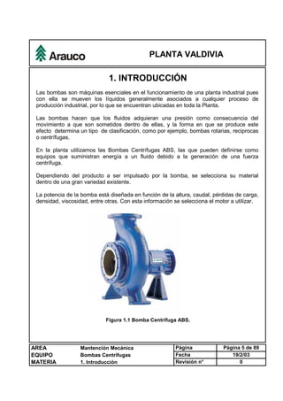 PLANTA VALDIVIA
AREA Mantención Mecánica Página Página 5 de 89
EQUIPO Bombas Centrífugas Fecha 19/2/03
MATERIA 1. Introducción Revisión n° 0
1. INTRODUCCIÓN
Las bombas son máquinas esenciales en el funcionamiento de una planta industrial pues
con ella se mueven los líquidos generalmente asociados a cualquier proceso de
producción industrial, por lo que se encuentran ubicadas en toda la Planta.
Las bombas hacen que los fluidos adquieran una presión como consecuencia del
movimiento a que son sometidos dentro de ellas, y la forma en que se produce este
efecto determina un tipo de clasificación, como por ejemplo, bombas rotarias, reciprocas
o centrífugas.
En la planta utilizamos las Bombas Centrífugas ABS, las que pueden definirse como
equipos que suministran energía a un fluido debido a la generación de una fuerza
centrífuga.
Dependiendo del producto a ser impulsado por la bomba, se selecciona su material
dentro de una gran variedad existente.
La potencia de la bomba está diseñada en función de la altura, caudal, pérdidas de carga,
densidad, viscosidad, entre otras. Con esta información se selecciona el motor a utilizar.
Figura 1.1 Bomba Centrífuga ABS.
 