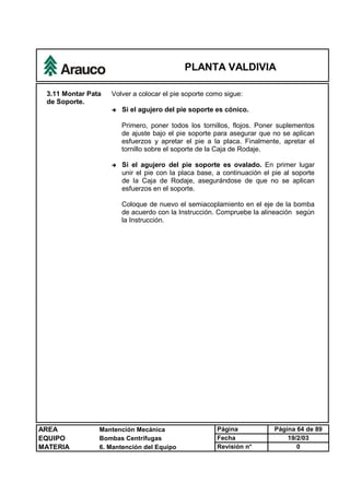 PLANTA VALDIVIA
AREA Mantención Mecánica Página Página 64 de 89
EQUIPO Bombas Centrífugas Fecha 19/2/03
MATERIA 6. Mantención del Equipo Revisión n° 0
3.11 Montar Pata
de Soporte.
Volver a colocar el pie soporte como sigue:
è Si el agujero del pie soporte es cónico.
Primero, poner todos los tornillos, flojos. Poner suplementos
de ajuste bajo el pie soporte para asegurar que no se aplican
esfuerzos y apretar el pie a la placa. Finalmente, apretar el
tornillo sobre el soporte de la Caja de Rodaje.
è Si el agujero del pie soporte es ovalado. En primer lugar
unir el pie con la placa base, a continuación el pie al soporte
de la Caja de Rodaje, asegurándose de que no se aplican
esfuerzos en el soporte.
Coloque de nuevo el semiacoplamiento en el eje de la bomba
de acuerdo con la Instrucción. Compruebe la alineación según
la Instrucción.
 
