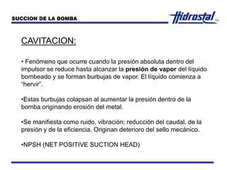 CAVITACION:
• Fenómeno que ocurre cuando la presión absoluta dentro del
impulsor se reduce hasta alcanzar la presión de vapor del líquido
bombeado y se forman burbujas de vapor. El líquido comienza a
“hervir”.
•Estas burbujas colapsan al aumentar la presión dentro de la
bomba originando erosión del metal.
•Se manifiesta como ruido, vibración; reducción del caudal, de la
presión y de la eficiencia. Originan deterioro del sello mecánico.
•NPSH (NET POSITIVE SUCTION HEAD)
SUCCION DE LA BOMBA
 