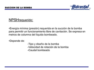 NPSHrequerido:
•Energía mínima (presión) requerida en la succión de la bomba
para permitir un funcionamiento libre de cavitación. Se expresa en
metros de columna del líquido bombeado.
•Depende de:
-Tipo y diseño de la bomba
-Velocidad de rotación de la bomba
-Caudal bombeado
SUCCION DE LA BOMBA
 