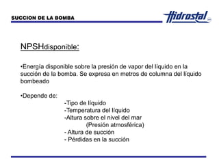 NPSHdisponible:
•Energía disponible sobre la presión de vapor del líquido en la
succión de la bomba. Se expresa en metros de columna del líquido
bombeado
•Depende de:
-Tipo de líquido
-Temperatura del líquido
-Altura sobre el nivel del mar
(Presión atmosférica)
- Altura de succión
- Pérdidas en la succión
SUCCION DE LA BOMBA
 
