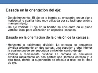 Basada en la orientación del eje:
• De eje horizontal: El eje de la bomba se encuentra en un plano
horizontal lo cual la hace muy utilizada por su fácil operación y
mantenimiento.
• De eje vertical: El eje de la bomba se encuentra en el plano
vertical; ideal para utilización en espacios limitados.
Basado en la orientación de la división de la carcasa:
• Horizontal o axialmente dividida: La carcasa se encuentra
dividida axialmente en dos partes; una superior y otra inferior
la cual no puede ser soportada a nivel del centro de eje.
• Vertical o radialmente dividida: La carcasa se encuentra
dividida radialmente en dos partes; una llamada carcasa y la
otra tapa, donde la suportación se efectúa a nivel de la línea
de eje.
 
