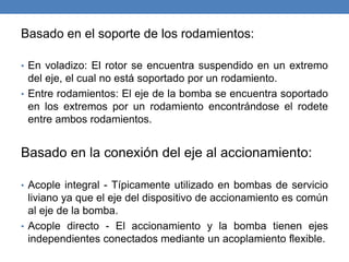 Basado en el soporte de los rodamientos:
• En voladizo: El rotor se encuentra suspendido en un extremo
del eje, el cual no está soportado por un rodamiento.
• Entre rodamientos: El eje de la bomba se encuentra soportado
en los extremos por un rodamiento encontrándose el rodete
entre ambos rodamientos.
Basado en la conexión del eje al accionamiento:
• Acople integral - Típicamente utilizado en bombas de servicio
liviano ya que el eje del dispositivo de accionamiento es común
al eje de la bomba.
• Acople directo - El accionamiento y la bomba tienen ejes
independientes conectados mediante un acoplamiento flexible.
 