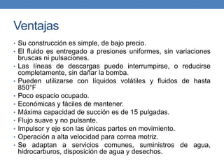 Ventajas
• Su construcción es simple, de bajo precio.
• El fluido es entregado a presiones uniformes, sin variaciones
bruscas ni pulsaciones.
• Las líneas de descargas puede interrumpirse, o reducirse
completamente, sin dañar la bomba.
• Pueden utilizarse con líquidos volátiles y fluidos de hasta
850°F
• Poco espacio ocupado.
• Económicas y fáciles de mantener.
• Máxima capacidad de succión es de 15 pulgadas.
• Flujo suave y no pulsante.
• Impulsor y eje son las únicas partes en movimiento.
• Operación a alta velocidad para correa motriz.
• Se adaptan a servicios comunes, suministros de agua,
hidrocarburos, disposición de agua y desechos.
 