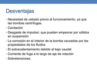 Desventajas
• Necesidad de cebado previo al funcionamiento, ya que
las bombas centrífugas.
• Cavitación
• Desgaste de impulsor, que pueden empeorar por sólidos
en suspensión
• La corrosión en el interior de la bomba causadas por las
propiedades de los fluidos
• El sobrecalentamiento debido al bajo caudal
• Corriente de fuga a lo largo de eje de rotación
• Sobretensiones.
 