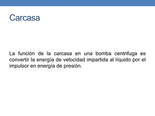 Carcasa
La función de la carcasa en una bomba centrifuga es
convertir la energía de velocidad impartida al líquido por el
impulsor en energía de presión.
 