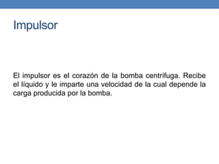Impulsor
El impulsor es el corazón de la bomba centrífuga. Recibe
el líquido y le imparte una velocidad de la cual depende la
carga producida por la bomba.
 