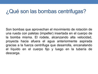 ¿Qué son las bombas centrifugas?
Son bombas que aprovechan el movimiento de rotación de
una rueda con paletas (impeller) insertada en el cuerpo de
la bomba misma. El rodete, alcanzando alta velocidad,
proyecta hacia afuera el agua anteriormente aspirada
gracias a la fuerza centrífuga que desarrolla, encanalando
el líquido en el cuerpo fijo y luego en la tubería de
descarga.
 