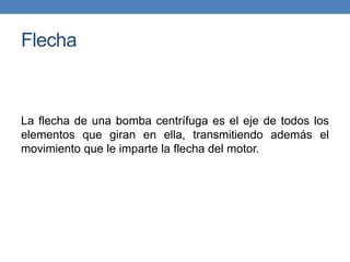 Flecha
La flecha de una bomba centrífuga es el eje de todos los
elementos que giran en ella, transmitiendo además el
movimiento que le imparte la flecha del motor.
 