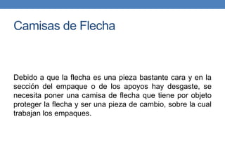 Camisas de Flecha
Debido a que la flecha es una pieza bastante cara y en la
sección del empaque o de los apoyos hay desgaste, se
necesita poner una camisa de flecha que tiene por objeto
proteger la flecha y ser una pieza de cambio, sobre la cual
trabajan los empaques.
 