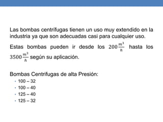 Las bombas centrífugas tienen un uso muy extendido en la
industria ya que son adecuadas casi para cualquier uso.
Estas bombas pueden ir desde los 200
𝑚3
ℎ
hasta los
3500
𝑚3
ℎ
según su aplicación.
Bombas Centrifugas de alta Presión:
• 100 – 32
• 100 – 40
• 125 – 40
• 125 – 32
 