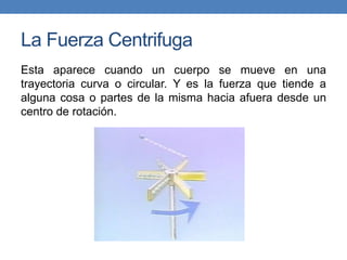 La Fuerza Centrifuga
Esta aparece cuando un cuerpo se mueve en una
trayectoria curva o circular. Y es la fuerza que tiende a
alguna cosa o partes de la misma hacia afuera desde un
centro de rotación.
 