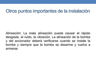 Otros puntos importantes de la instalación
Alineación: La mala alineación puede causar el rápido
desgaste, el ruido, la vibración. La alineación de la bomba
y del accionador deberá verificarse cuando se instale la
bomba y siempre que la bomba se desarme y vuelva a
armarse.
 