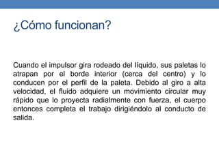 ¿Cómo funcionan?
Cuando el impulsor gira rodeado del líquido, sus paletas lo
atrapan por el borde interior (cerca del centro) y lo
conducen por el perfil de la paleta. Debido al giro a alta
velocidad, el fluido adquiere un movimiento circular muy
rápido que lo proyecta radialmente con fuerza, el cuerpo
entonces completa el trabajo dirigiéndolo al conducto de
salida.
 