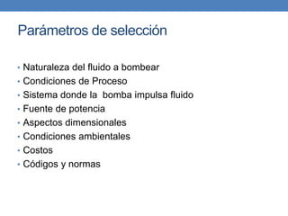 Parámetros de selección
• Naturaleza del fluido a bombear
• Condiciones de Proceso
• Sistema donde la bomba impulsa fluido
• Fuente de potencia
• Aspectos dimensionales
• Condiciones ambientales
• Costos
• Códigos y normas
 