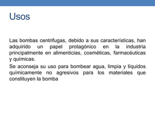 Usos
Las bombas centrifugas, debido a sus características, han
adquirido un papel protagónico en la industria
principalmente en alimenticias, cosméticas, farmacéuticas
y químicas.
Se aconseja su uso para bombear agua, limpia y líquidos
químicamente no agresivos para los materiales que
constituyen la bomba
 