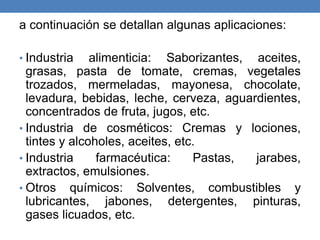 a continuación se detallan algunas aplicaciones:
• Industria alimenticia: Saborizantes, aceites,
grasas, pasta de tomate, cremas, vegetales
trozados, mermeladas, mayonesa, chocolate,
levadura, bebidas, leche, cerveza, aguardientes,
concentrados de fruta, jugos, etc.
• Industria de cosméticos: Cremas y lociones,
tintes y alcoholes, aceites, etc.
• Industria farmacéutica: Pastas, jarabes,
extractos, emulsiones.
• Otros químicos: Solventes, combustibles y
lubricantes, jabones, detergentes, pinturas,
gases licuados, etc.
 
