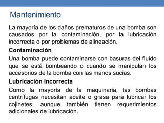 Mantenimiento
La mayoría de los daños prematuros de una bomba son
causados por la contaminación, por la lubricación
incorrecta o por problemas de alineación.
Contaminación
Una bomba puede contaminarse con basuras del fluido
que se está bombeando o cuando se manipulan los
accesorios de la bomba con las manos sucias.
Lubricación Incorrecta
Como la mayoría de la maquinaria, las bombas
centrífugas necesitan aceite o grasa para lubricar los
cojinetes, aunque también tienen requerimientos
adicionales de lubricación.
 