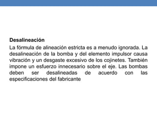 Desalineación
La fórmula de alineación estricta es a menudo ignorada. La
desalineación de la bomba y del elemento impulsor causa
vibración y un desgaste excesivo de los cojinetes. También
impone un esfuerzo innecesario sobre el eje. Las bombas
deben ser desalineadas de acuerdo con las
especificaciones del fabricante
 