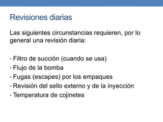 Revisiones diarias
Las siguientes circunstancias requieren, por lo
general una revisión diaria:
• Filtro de succión (cuando se usa)
• Flujo de la bomba
• Fugas (escapes) por los empaques
• Revisión del sello externo y de la inyección
• Temperatura de cojinetes
 