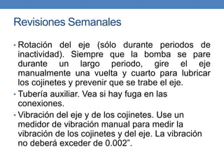 Revisiones Semanales
• Rotación del eje (sólo durante periodos de
inactividad). Siempre que la bomba se pare
durante un largo periodo, gire el eje
manualmente una vuelta y cuarto para lubricar
los cojinetes y prevenir que se trabe el eje.
• Tubería auxiliar. Vea si hay fuga en las
conexiones.
• Vibración del eje y de los cojinetes. Use un
medidor de vibración manual para medir la
vibración de los cojinetes y del eje. La vibración
no deberá exceder de 0.002”.
 