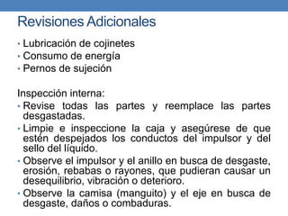 Revisiones Adicionales
• Lubricación de cojinetes
• Consumo de energía
• Pernos de sujeción
Inspección interna:
• Revise todas las partes y reemplace las partes
desgastadas.
• Limpie e inspeccione la caja y asegúrese de que
estén despejados los conductos del impulsor y del
sello del líquido.
• Observe el impulsor y el anillo en busca de desgaste,
erosión, rebabas o rayones, que pudieran causar un
desequilibrio, vibración o deterioro.
• Observe la camisa (manguito) y el eje en busca de
desgaste, daños o combaduras.
 