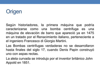 Origen
Según historiadores, la primera máquina que podría
caracterizarse como una bomba centrífuga es una
máquina de elevación de barro que apareció ya en 1475
en un tratado por el Renacimiento italiano, perteneciente a
el ingeniero Francesco di Giorgio Martini.
Las Bombas centrífugas verdaderas no se desarrollaron
hasta finales del siglo 17, cuando Denis Papin construyó
uno con aspas rectas.
La aleta curvada se introdujo por el inventor británico John
Appold en 1851.
 