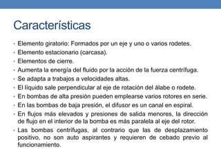 Características
• Elemento giratorio: Formados por un eje y uno o varios rodetes.
• Elemento estacionario (carcasa).
• Elementos de cierre.
• Aumenta la energía del fluido por la acción de la fuerza centrífuga.
• Se adapta a trabajos a velocidades altas.
• El líquido sale perpendicular al eje de rotación del álabe o rodete.
• En bombas de alta presión pueden emplearse varios rotores en serie.
• En las bombas de baja presión, el difusor es un canal en espiral.
• En flujos más elevados y presiones de salida menores, la dirección
de flujo en el interior de la bomba es más paralela al eje del rotor.
• Las bombas centrífugas, al contrario que las de desplazamiento
positivo, no son auto aspirantes y requieren de cebado previo al
funcionamiento.
 