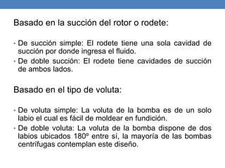 Basado en la succión del rotor o rodete:
• De succión simple: El rodete tiene una sola cavidad de
succión por donde ingresa el fluido.
• De doble succión: El rodete tiene cavidades de succión
de ambos lados.
Basado en el tipo de voluta:
• De voluta simple: La voluta de la bomba es de un solo
labio el cual es fácil de moldear en fundición.
• De doble voluta: La voluta de la bomba dispone de dos
labios ubicados 180º entre sí, la mayoría de las bombas
centrífugas contemplan este diseño.
 