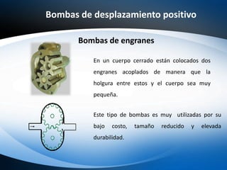 Bombas de desplazamiento positivo
En un cuerpo cerrado están colocados dos
engranes acoplados de manera que la
holgura entre estos y el cuerpo sea muy
pequeña.
Bombas de engranes
Este tipo de bombas es muy utilizadas por su
bajo costo, tamaño reducido y elevada
durabilidad.
 