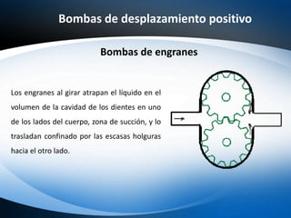 Bombas de desplazamiento positivo
Los engranes al girar atrapan el líquido en el
volumen de la cavidad de los dientes en uno
de los lados del cuerpo, zona de succión, y lo
trasladan confinado por las escasas holguras
hacia el otro lado.
Bombas de engranes
 