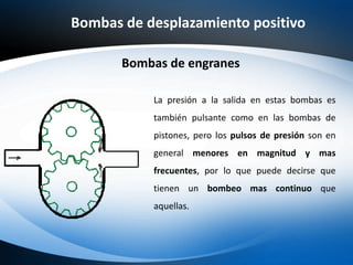 Bombas de desplazamiento positivo
La presión a la salida en estas bombas es
también pulsante como en las bombas de
pistones, pero los pulsos de presión son en
general menores en magnitud y mas
frecuentes, por lo que puede decirse que
tienen un bombeo mas continuo que
aquellas.
Bombas de engranes
 