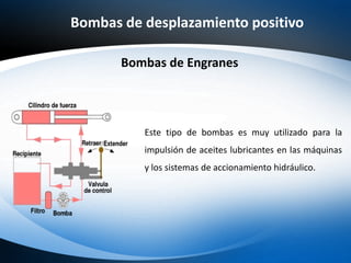 Bombas de desplazamiento positivo
Bombas de Engranes
Este tipo de bombas es muy utilizado para la
impulsión de aceites lubricantes en las máquinas
y los sistemas de accionamiento hidráulico.
 