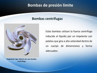 Bombas de presión límite
Bombas centrífugas
Estas bombas utilizan la fuerza centrífuga
inducida al líquido por un impelente con
paletas que gira a alta velocidad dentro de
un cuerpo de dimensiones y forma
adecuados.
Impelente tipo abierto de una bomba
centrífuga
 